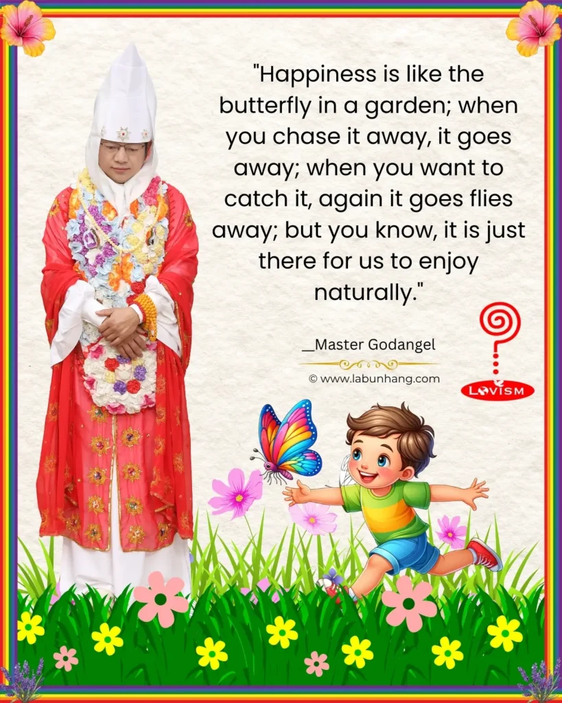 Happiness Quote by His Holiness Master Godangel: 'Happiness is like the butterfly in a garden; when you chase it away, it goes away; when you want to catch it, again it flies away; but you know, it is just there for us to enjoy naturally.' The image showcases Master Godangel in a detailed, floral robe with a child chasing a butterfly in a vibrant garden scene below the quote. The background is illustrated with grass, flowers, and a butterfly, enhancing the theme of natural joy.